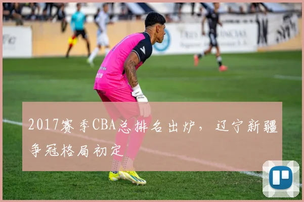 2017赛季CBA总排名出炉，辽宁新疆争冠格局初定