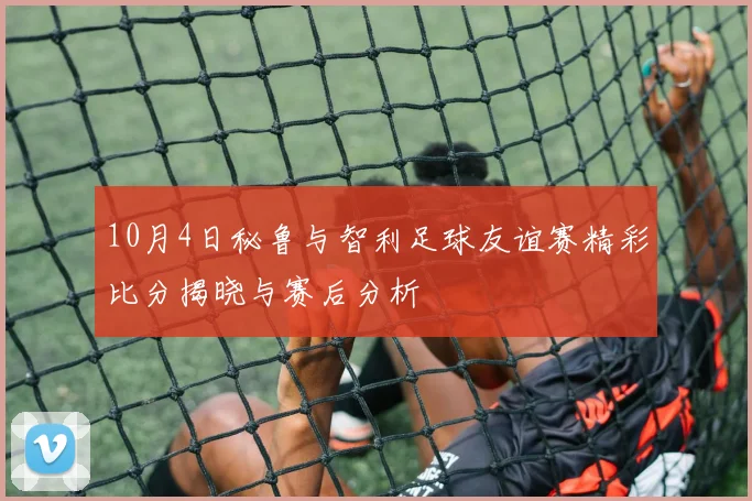 10月4日秘鲁与智利足球友谊赛精彩比分揭晓与赛后分析